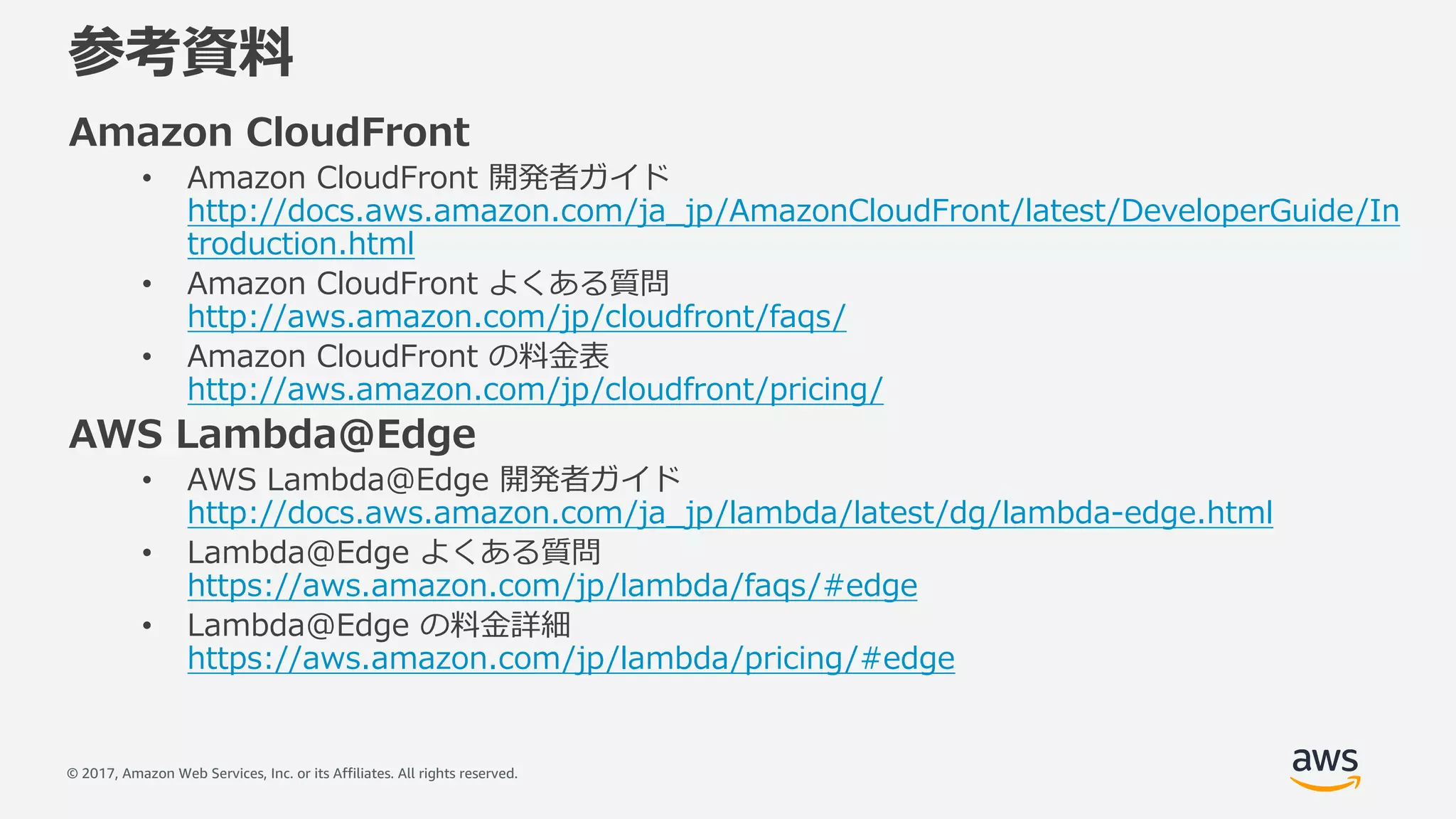 © 2017, Amazon Web Services, Inc. or its Affiliates. All rights reserved.
参考資料
Amazon CloudFront
• Amazon CloudFront 開発者ガイド
http://docs.aws.amazon.com/ja_jp/AmazonCloudFront/latest/DeveloperGuide/In
troduction.html
• Amazon CloudFront よくある質問
http://aws.amazon.com/jp/cloudfront/faqs/
• Amazon CloudFront の料⾦表
http://aws.amazon.com/jp/cloudfront/pricing/
AWS Lambda@Edge
• AWS Lambda@Edge 開発者ガイド
http://docs.aws.amazon.com/ja_jp/lambda/latest/dg/lambda-edge.html
• Lambda@Edge よくある質問
https://aws.amazon.com/jp/lambda/faqs/#edge
• Lambda@Edge の料⾦詳細
https://aws.amazon.com/jp/lambda/pricing/#edge
 