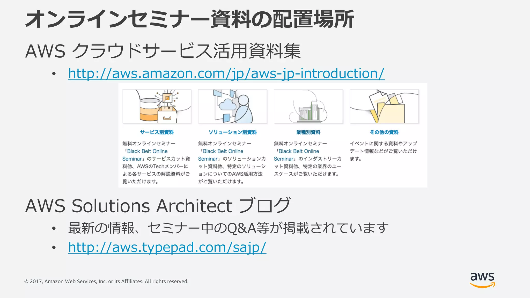 © 2017, Amazon Web Services, Inc. or its Affiliates. All rights reserved.
オンラインセミナー資料の配置場所
AWS クラウドサービス活⽤資料集
• http://aws.amazon.com/jp/aws-jp-introduction/
AWS Solutions Architect ブログ
• 最新の情報、セミナー中のQ&A等が掲載されています
• http://aws.typepad.com/sajp/
 