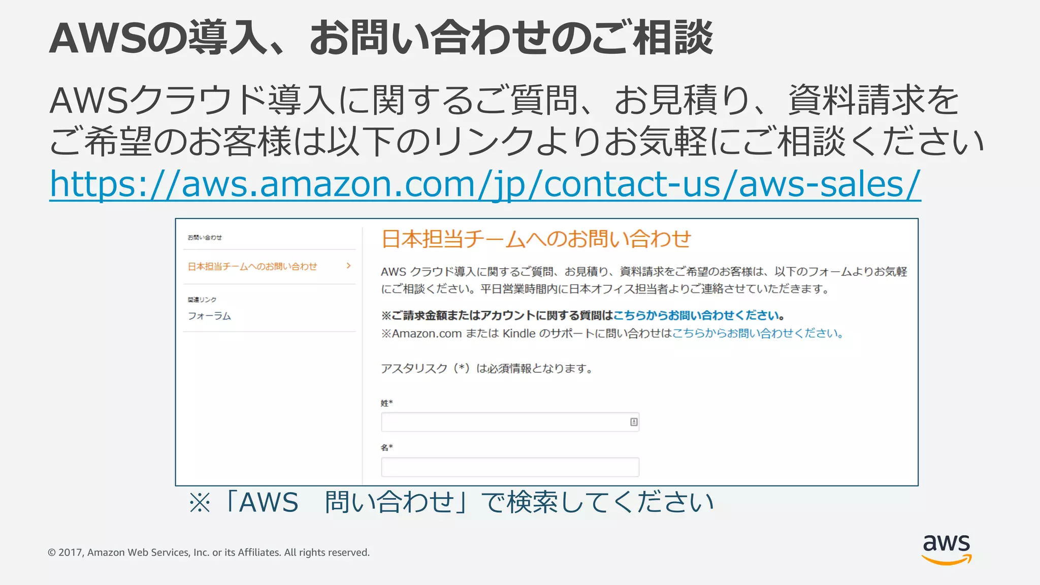 © 2017, Amazon Web Services, Inc. or its Affiliates. All rights reserved.
AWSの導⼊、お問い合わせのご相談
AWSクラウド導⼊に関するご質問、お⾒積り、資料請求を
ご希望のお客様は以下のリンクよりお気軽にご相談ください
https://aws.amazon.com/jp/contact-us/aws-sales/
※「AWS 問い合わせ」で検索してください
 