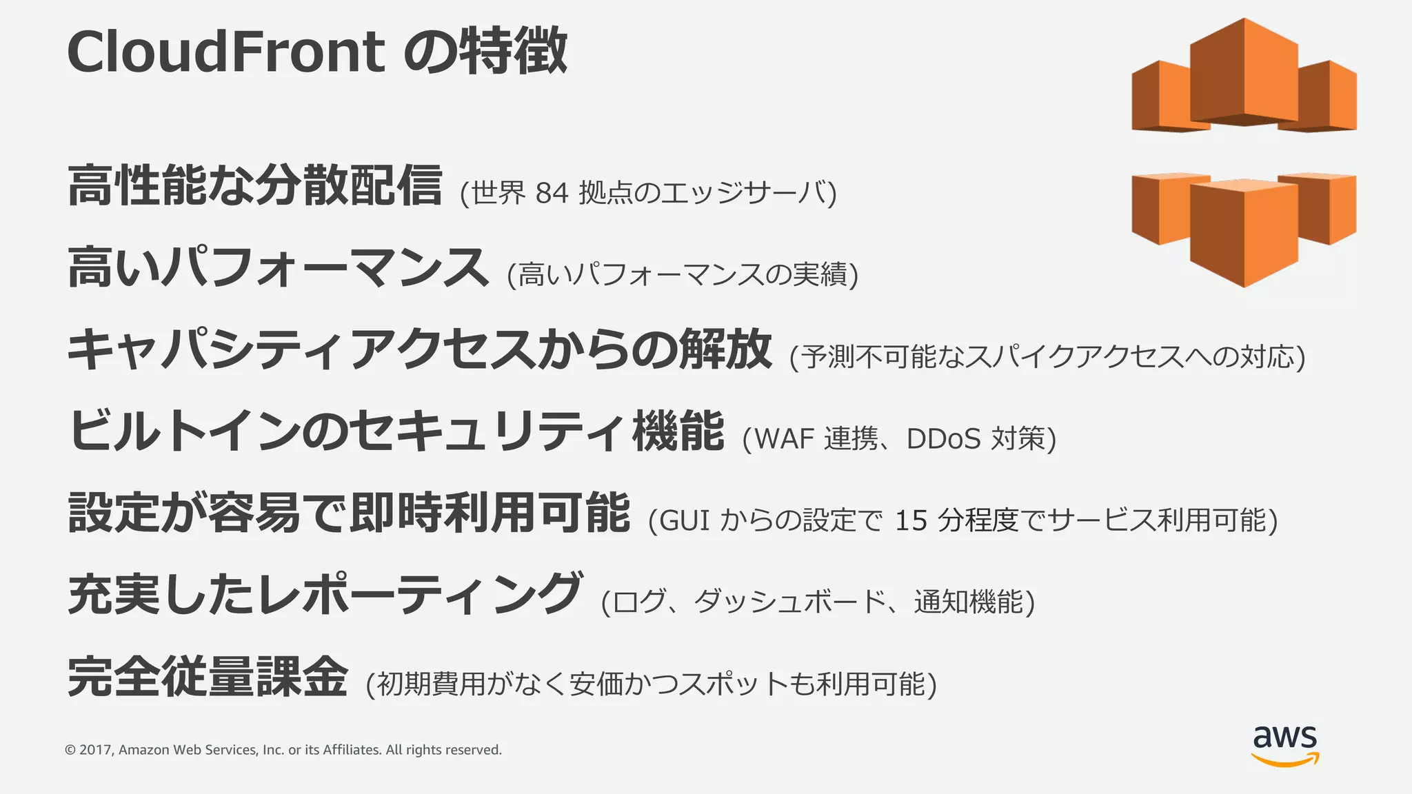 © 2017, Amazon Web Services, Inc. or its Affiliates. All rights reserved.
CloudFront の特徴
⾼性能な分散配信 (世界 84 拠点のエッジサーバ)
⾼いパフォーマンス (⾼いパフォーマンスの実績)
キャパシティアクセスからの解放 (予測不可能なスパイクアクセスへの対応)
ビルトインのセキュリティ機能 (WAF 連携、DDoS 対策)
設定が容易で即時利⽤可能 (GUI からの設定で 15 分程度でサービス利⽤可能)
充実したレポーティング (ログ、ダッシュボード、通知機能)
完全従量課⾦ (初期費⽤がなく安価かつスポットも利⽤可能)
 