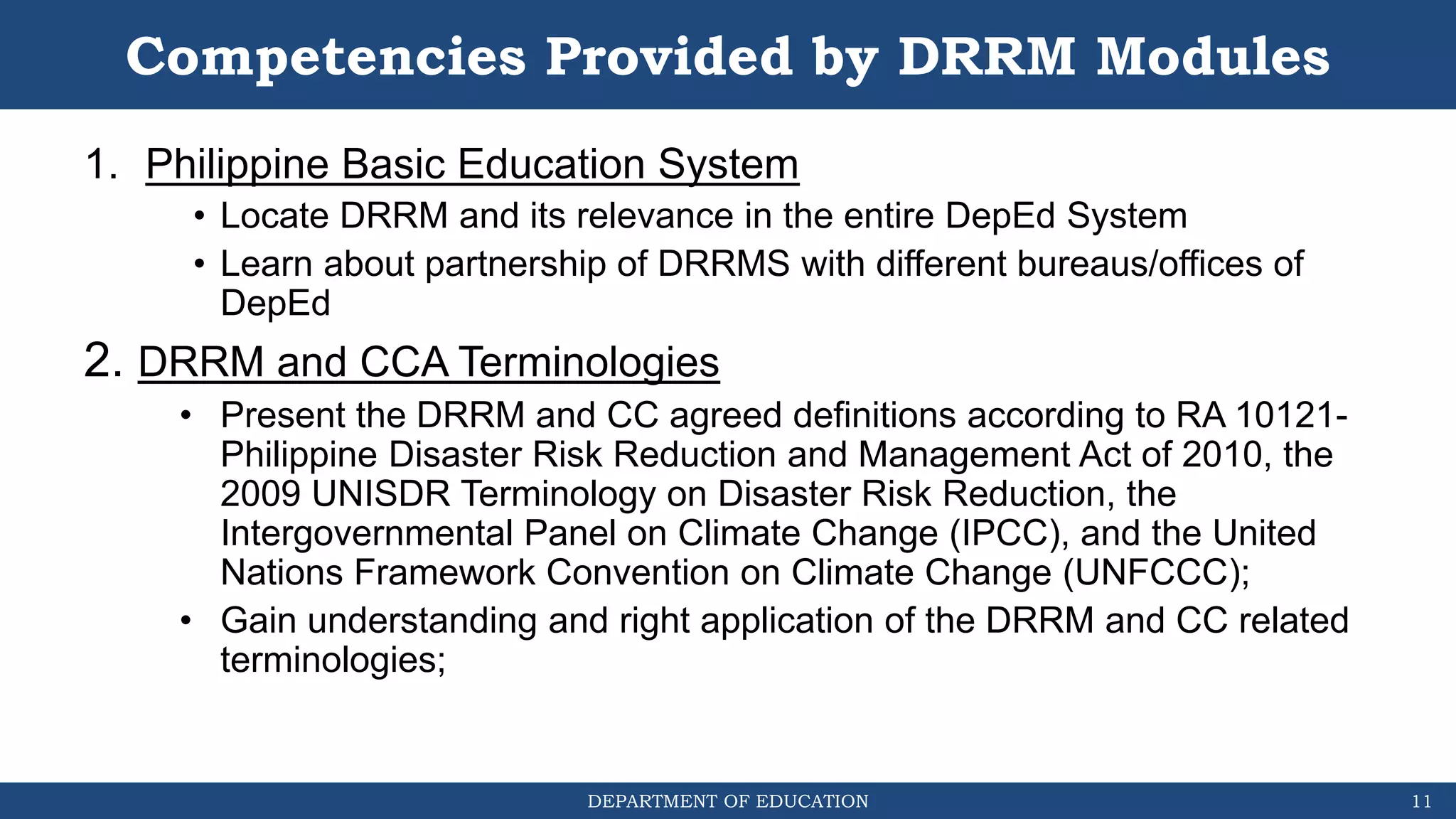 DEPARTMENT OF EDUCATION
Competencies Provided by DRRM Modules
1. Philippine Basic Education System
• Locate DRRM and its relevance in the entire DepEd System
• Learn about partnership of DRRMS with different bureaus/offices of
DepEd
2. DRRM and CCA Terminologies
• Present the DRRM and CC agreed definitions according to RA 10121-
Philippine Disaster Risk Reduction and Management Act of 2010, the
2009 UNISDR Terminology on Disaster Risk Reduction, the
Intergovernmental Panel on Climate Change (IPCC), and the United
Nations Framework Convention on Climate Change (UNFCCC);
• Gain understanding and right application of the DRRM and CC related
terminologies;
11
 