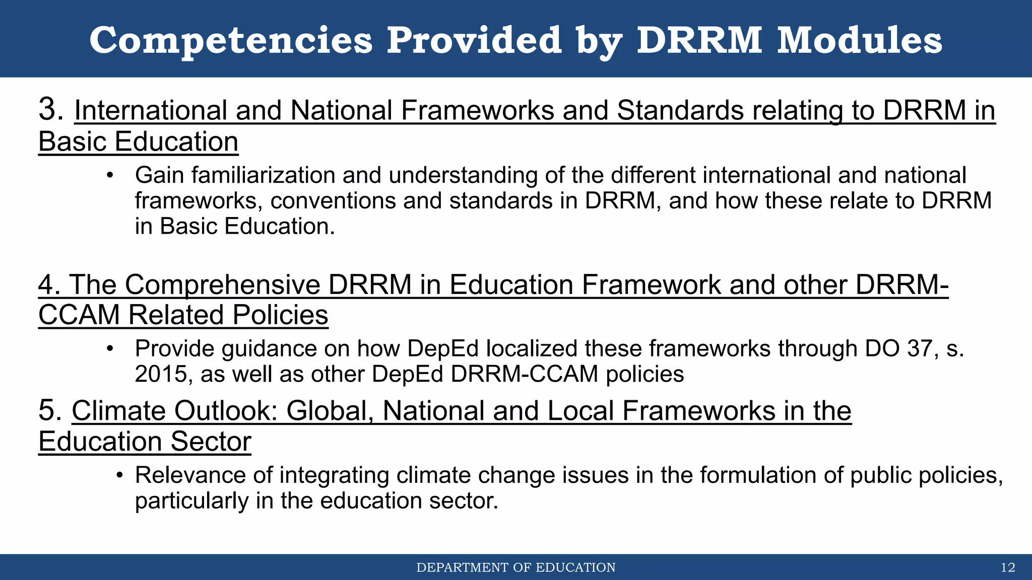DEPARTMENT OF EDUCATION
Competencies Provided by DRRM Modules
3. International and National Frameworks and Standards relating to DRRM in
Basic Education
• Gain familiarization and understanding of the different international and national
frameworks, conventions and standards in DRRM, and how these relate to DRRM
in Basic Education.
4. The Comprehensive DRRM in Education Framework and other DRRM-
CCAM Related Policies
• Provide guidance on how DepEd localized these frameworks through DO 37, s.
2015, as well as other DepEd DRRM-CCAM policies
5. Climate Outlook: Global, National and Local Frameworks in the
Education Sector
• Relevance of integrating climate change issues in the formulation of public policies,
particularly in the education sector.
12
 
