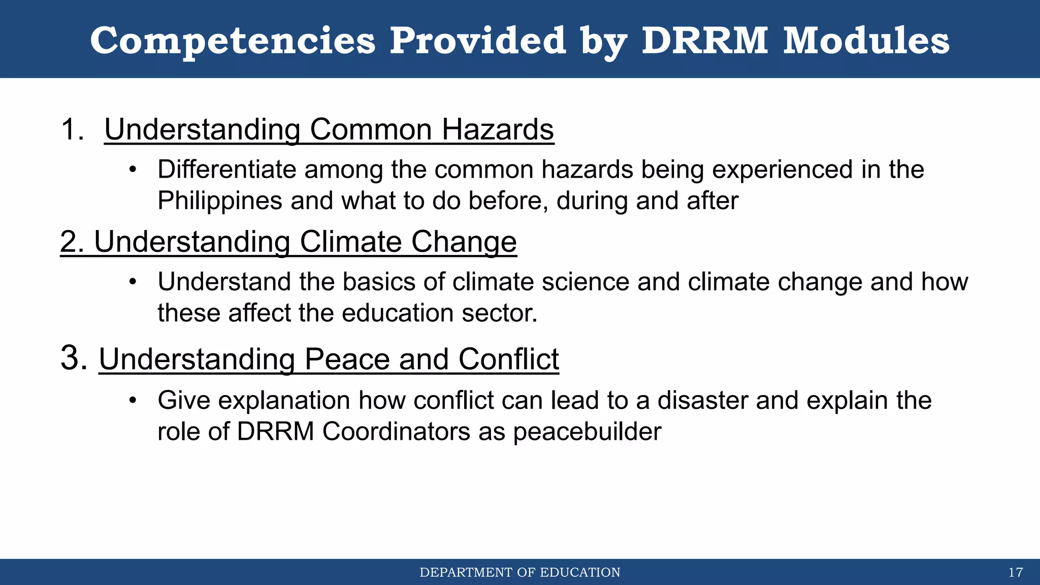 DEPARTMENT OF EDUCATION
Competencies Provided by DRRM Modules
1. Understanding Common Hazards
• Differentiate among the common hazards being experienced in the
Philippines and what to do before, during and after
2. Understanding Climate Change
• Understand the basics of climate science and climate change and how
these affect the education sector.
3. Understanding Peace and Conflict
• Give explanation how conflict can lead to a disaster and explain the
role of DRRM Coordinators as peacebuilder
17
 