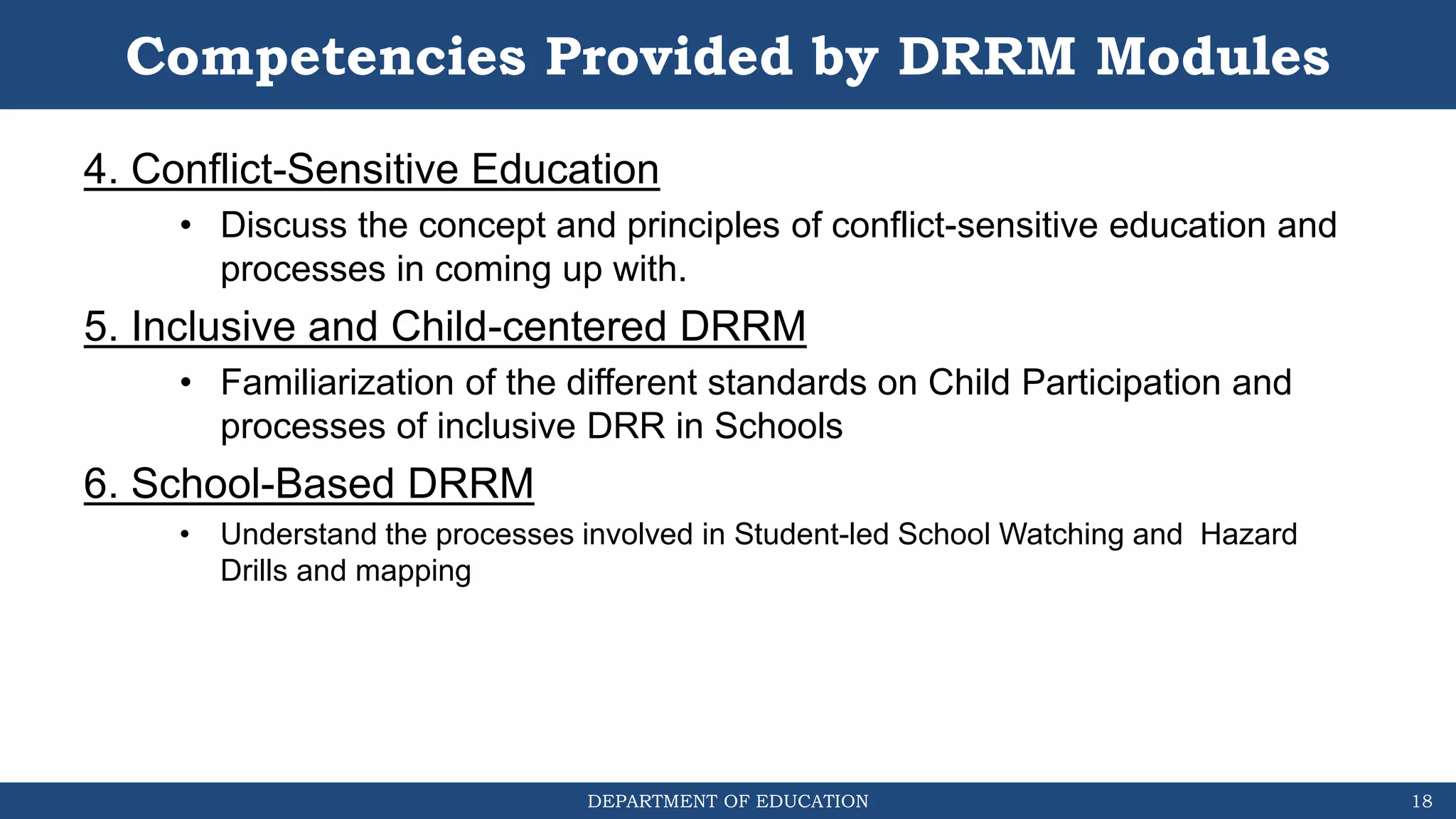 DEPARTMENT OF EDUCATION
Competencies Provided by DRRM Modules
4. Conflict-Sensitive Education
• Discuss the concept and principles of conflict-sensitive education and
processes in coming up with.
5. Inclusive and Child-centered DRRM
• Familiarization of the different standards on Child Participation and
processes of inclusive DRR in Schools
6. School-Based DRRM
• Understand the processes involved in Student-led School Watching and Hazard
Drills and mapping
18
 