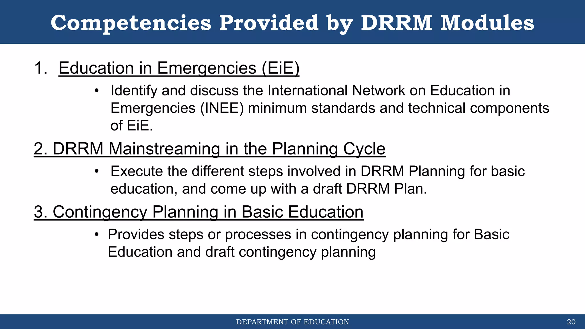 DEPARTMENT OF EDUCATION
Competencies Provided by DRRM Modules
1. Education in Emergencies (EiE)
• Identify and discuss the International Network on Education in
Emergencies (INEE) minimum standards and technical components
of EiE.
2. DRRM Mainstreaming in the Planning Cycle
• Execute the different steps involved in DRRM Planning for basic
education, and come up with a draft DRRM Plan.
3. Contingency Planning in Basic Education
• Provides steps or processes in contingency planning for Basic
Education and draft contingency planning
20
 