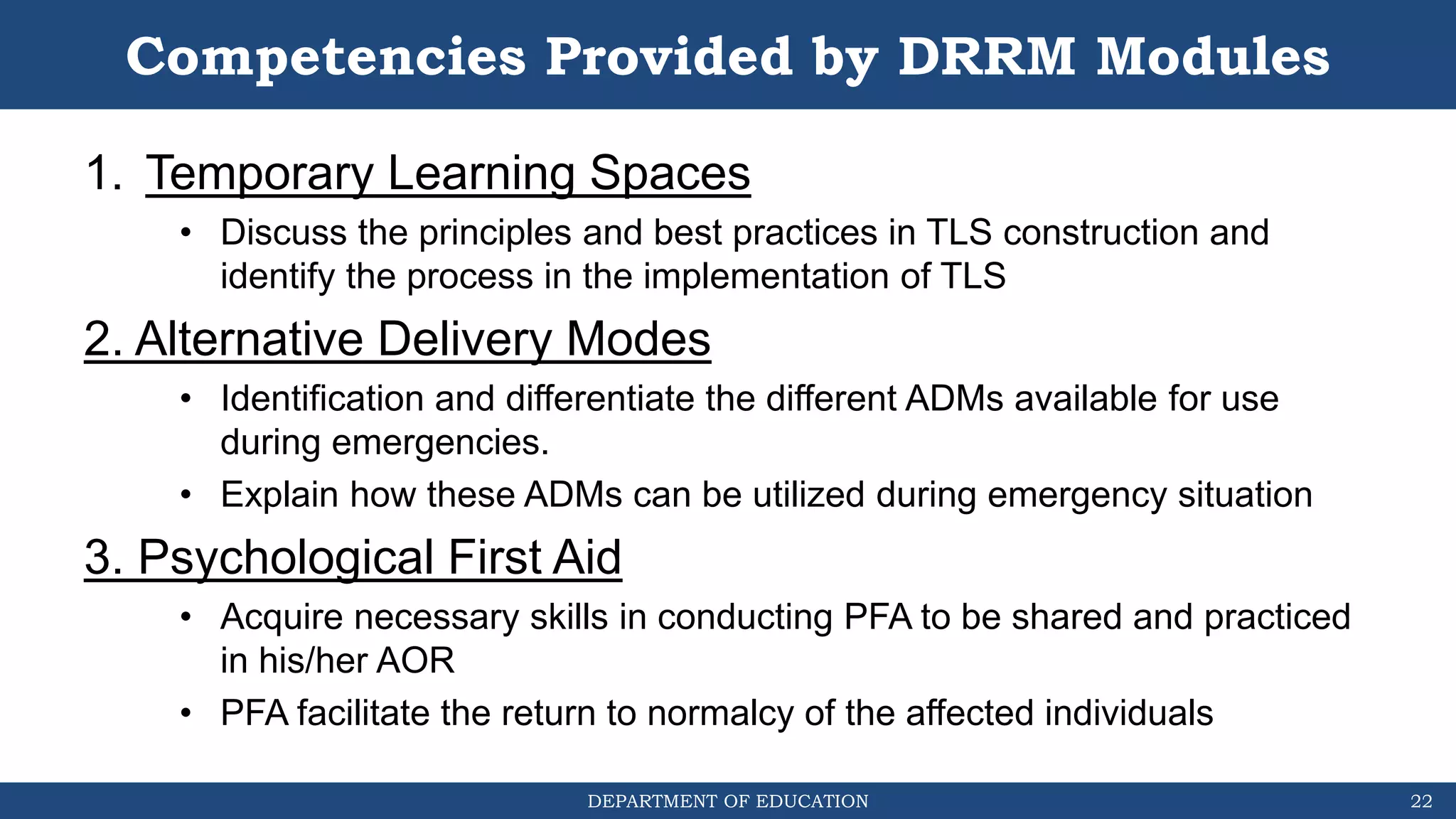 DEPARTMENT OF EDUCATION
Competencies Provided by DRRM Modules
1. Temporary Learning Spaces
• Discuss the principles and best practices in TLS construction and
identify the process in the implementation of TLS
2. Alternative Delivery Modes
• Identification and differentiate the different ADMs available for use
during emergencies.
• Explain how these ADMs can be utilized during emergency situation
3. Psychological First Aid
• Acquire necessary skills in conducting PFA to be shared and practiced
in his/her AOR
• PFA facilitate the return to normalcy of the affected individuals
22
 