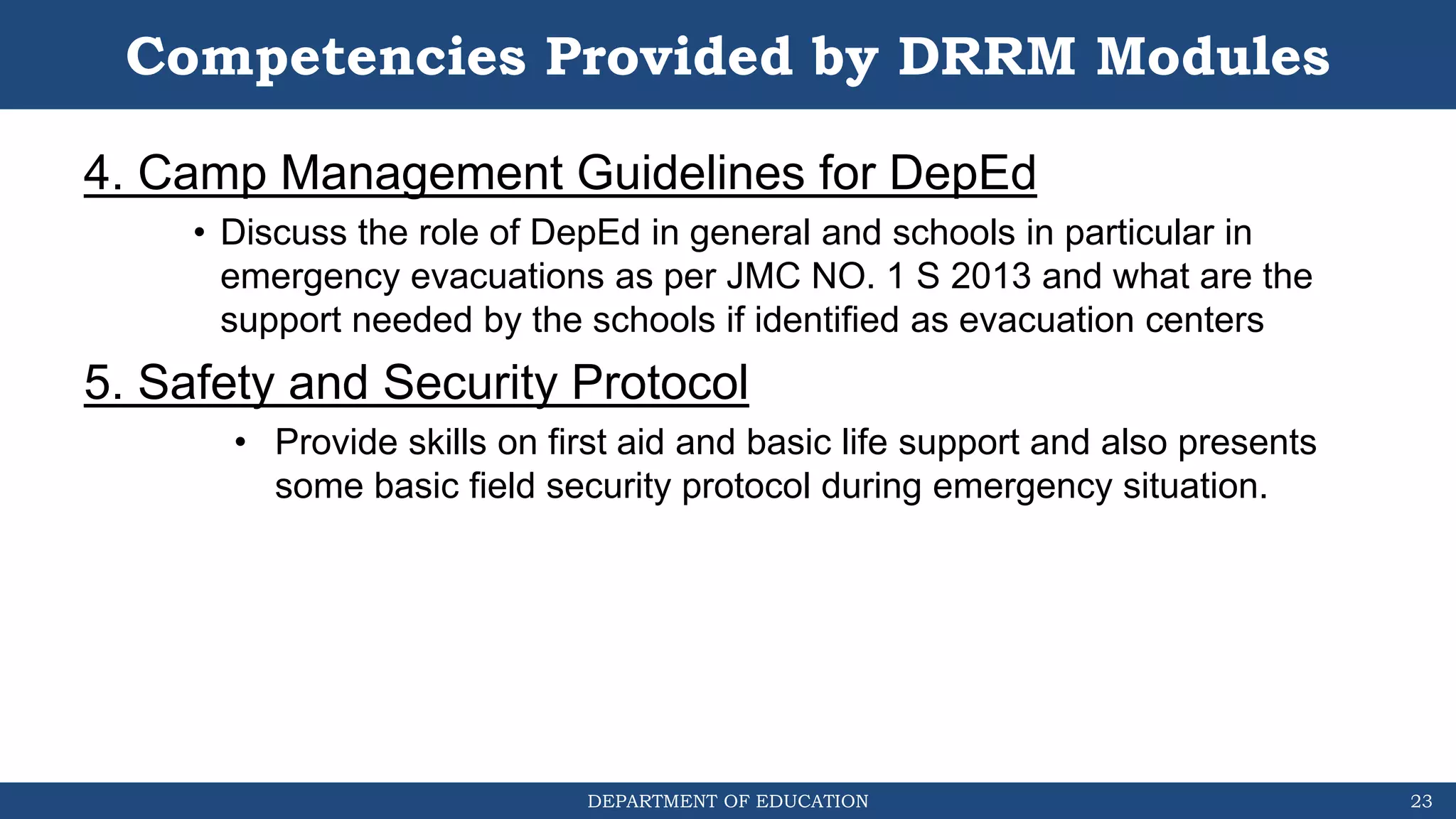 DEPARTMENT OF EDUCATION
Competencies Provided by DRRM Modules
4. Camp Management Guidelines for DepEd
• Discuss the role of DepEd in general and schools in particular in
emergency evacuations as per JMC NO. 1 S 2013 and what are the
support needed by the schools if identified as evacuation centers
5. Safety and Security Protocol
• Provide skills on first aid and basic life support and also presents
some basic field security protocol during emergency situation.
23
 