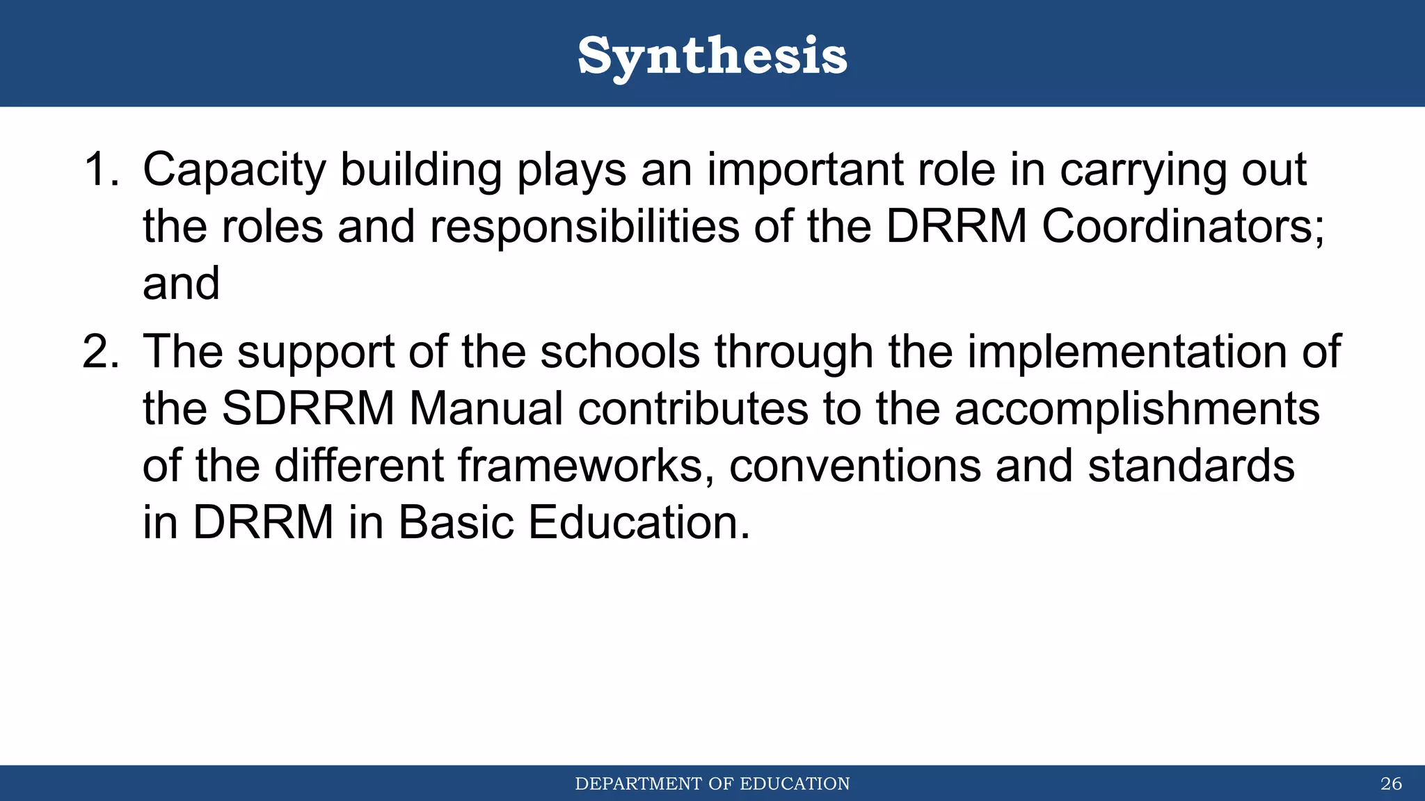 DEPARTMENT OF EDUCATION
Synthesis
1. Capacity building plays an important role in carrying out
the roles and responsibilities of the DRRM Coordinators;
and
2. The support of the schools through the implementation of
the SDRRM Manual contributes to the accomplishments
of the different frameworks, conventions and standards
in DRRM in Basic Education.
26
 
