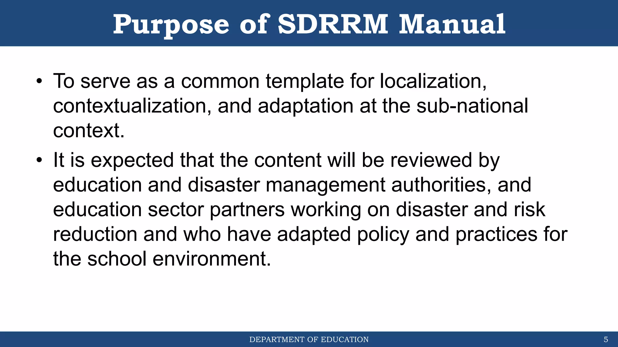 DEPARTMENT OF EDUCATION
Purpose of SDRRM Manual
• To serve as a common template for localization,
contextualization, and adaptation at the sub-national
context.
• It is expected that the content will be reviewed by
education and disaster management authorities, and
education sector partners working on disaster and risk
reduction and who have adapted policy and practices for
the school environment.
5
 