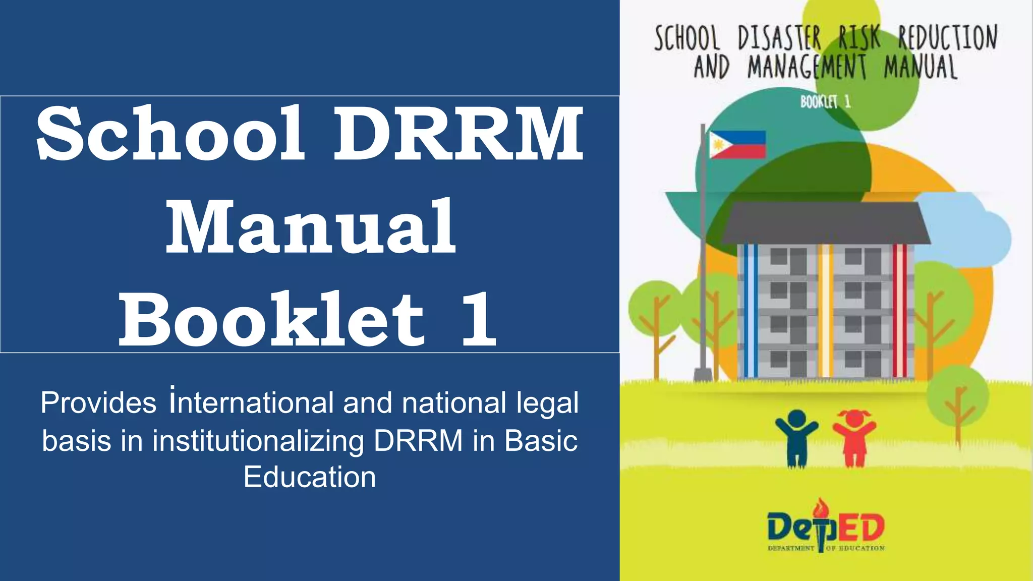 Provides international and national legal
basis in institutionalizing DRRM in Basic
Education
School DRRM
Manual
Booklet 1
 