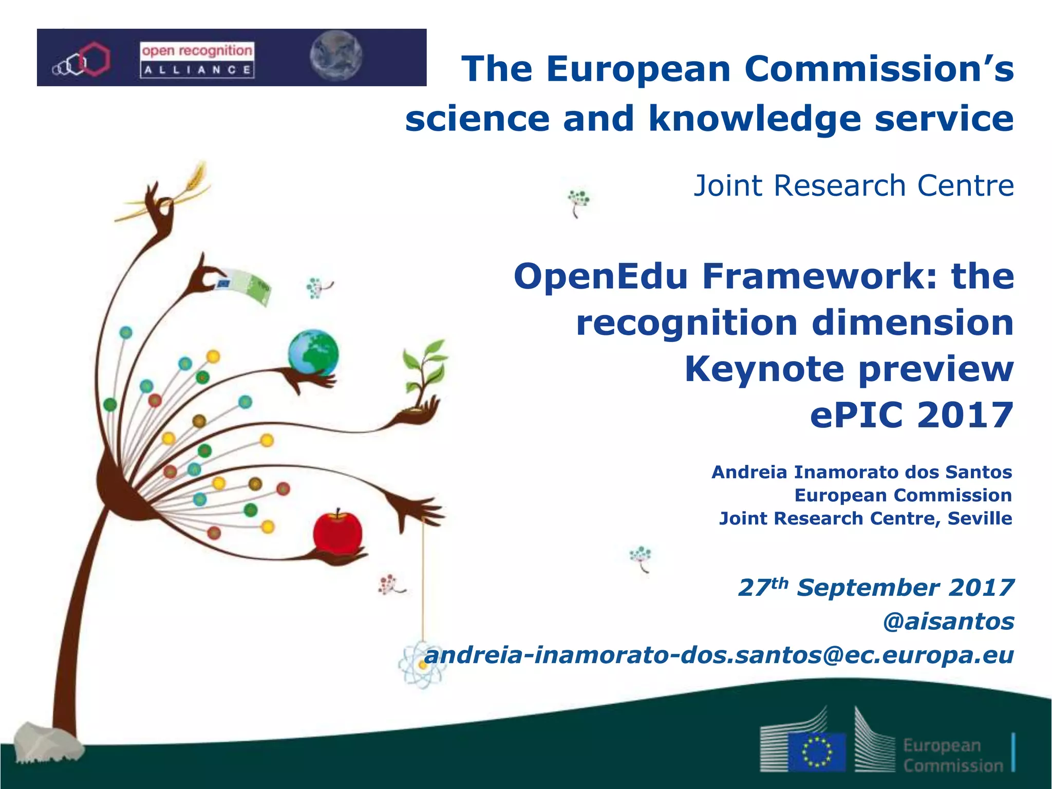 The European Commission’s
science and knowledge service
Joint Research Centre
OpenEdu Framework: the
recognition dimension
Keynote preview
ePIC 2017
Andreia Inamorato dos Santos
European Commission
Joint Research Centre, Seville
27th September 2017
@aisantos
andreia-inamorato-dos.santos@ec.europa.eu
 