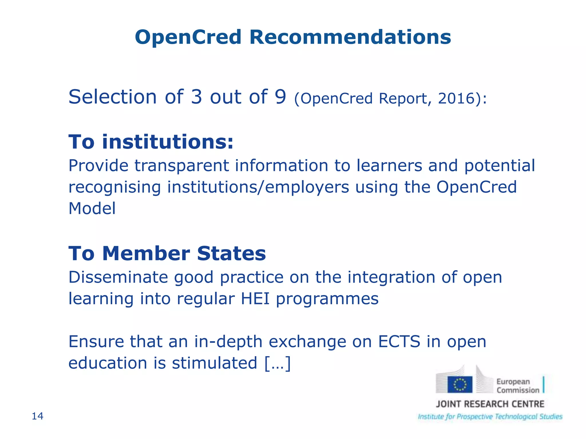 14
OpenCred Recommendations
Selection of 3 out of 9 (OpenCred Report, 2016):
To institutions:
Provide transparent information to learners and potential
recognising institutions/employers using the OpenCred
Model
To Member States
Disseminate good practice on the integration of open
learning into regular HEI programmes
Ensure that an in-depth exchange on ECTS in open
education is stimulated […]
 