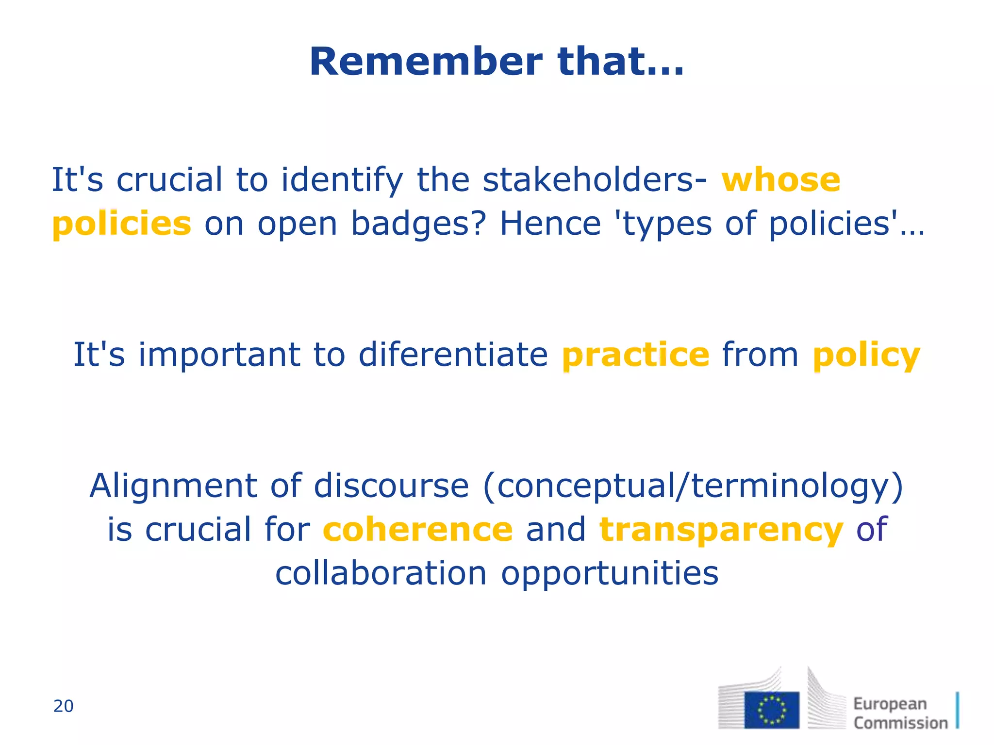 20
Remember that…
It's crucial to identify the stakeholders- whose
policies on open badges? Hence 'types of policies'…
It's important to diferentiate practice from policy
Alignment of discourse (conceptual/terminology)
is crucial for coherence and transparency of
collaboration opportunities
 