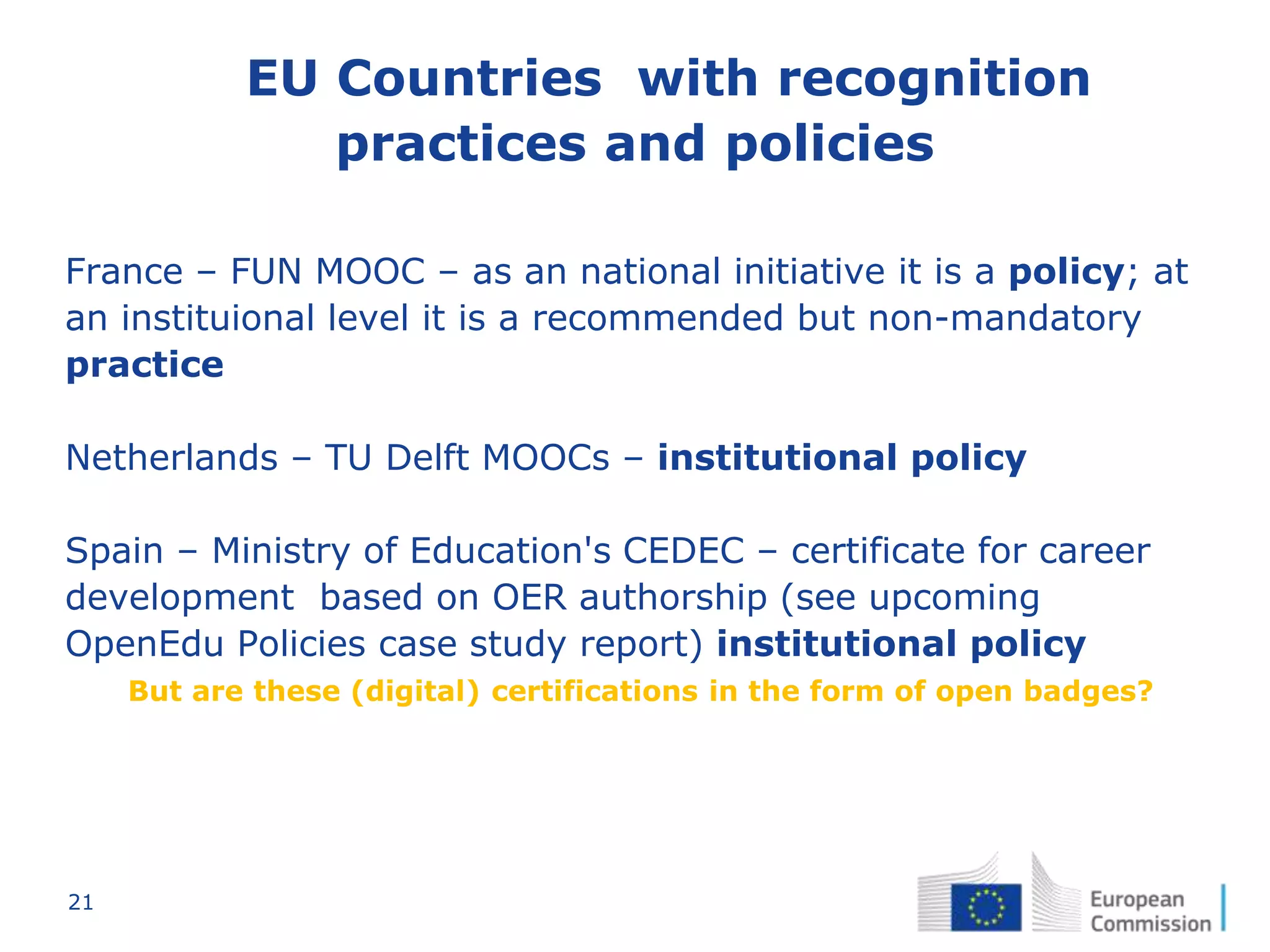 21
EU Countries with recognition
practices and policies
France – FUN MOOC – as an national initiative it is a policy; at
an instituional level it is a recommended but non-mandatory
practice
Netherlands – TU Delft MOOCs – institutional policy
Spain – Ministry of Education's CEDEC – certificate for career
development based on OER authorship (see upcoming
OpenEdu Policies case study report) institutional policy
But are these (digital) certifications in the form of open badges?
 