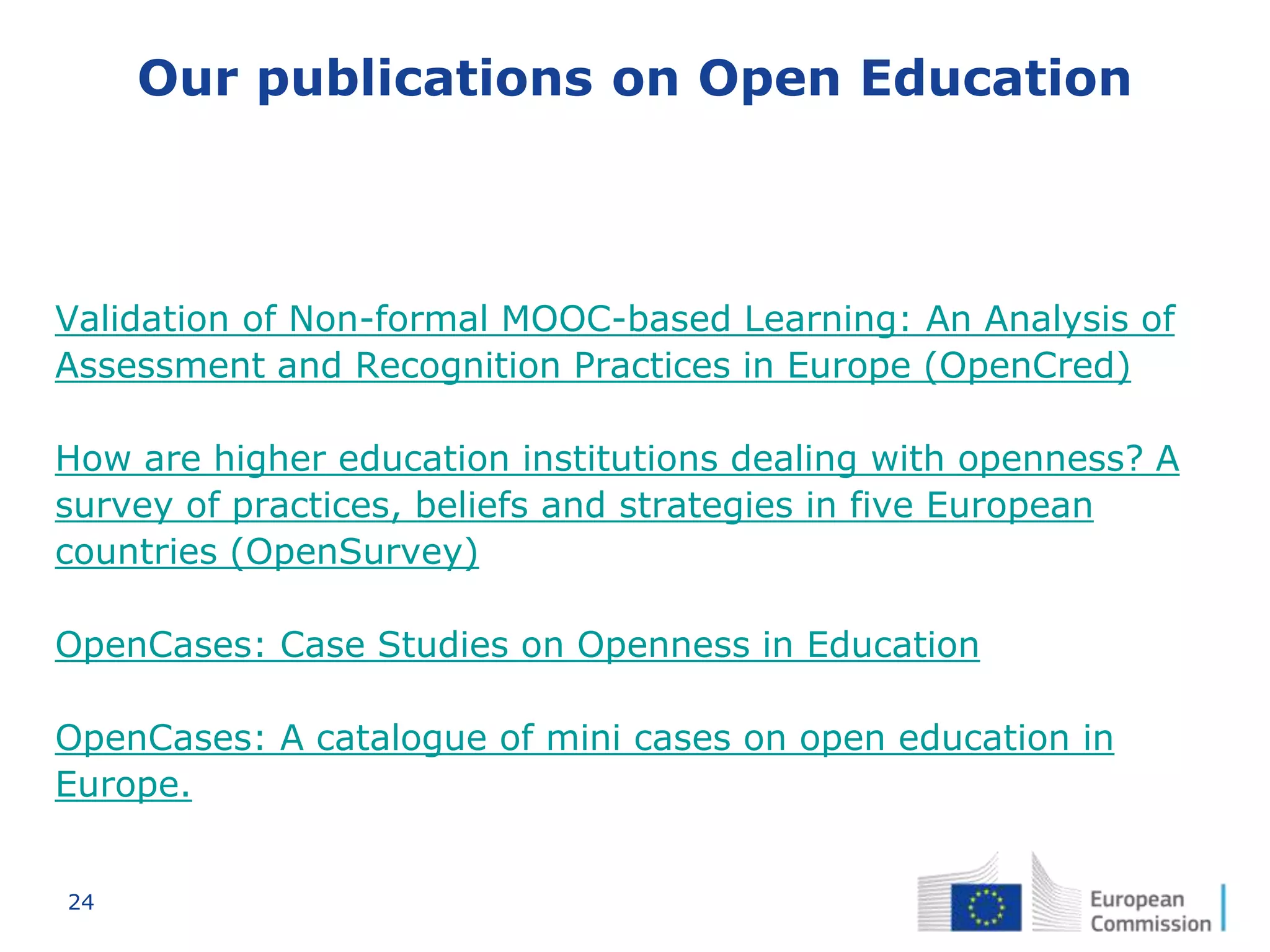 24
Our publications on Open Education
Validation of Non-formal MOOC-based Learning: An Analysis of
Assessment and Recognition Practices in Europe (OpenCred)
How are higher education institutions dealing with openness? A
survey of practices, beliefs and strategies in five European
countries (OpenSurvey)
OpenCases: Case Studies on Openness in Education
OpenCases: A catalogue of mini cases on open education in
Europe.
 