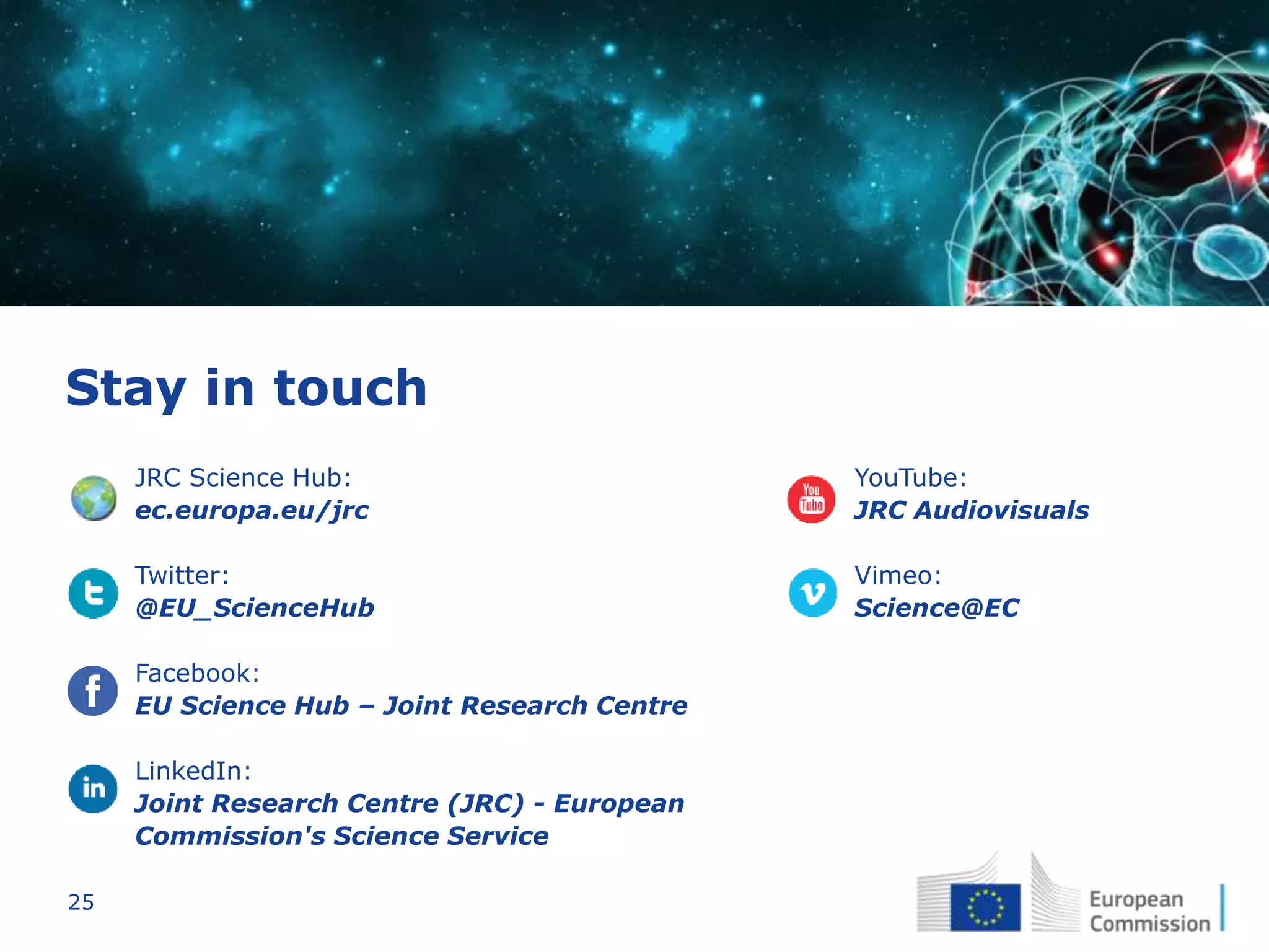 25
Stay in touch
JRC Science Hub:
ec.europa.eu/jrc
Twitter:
@EU_ScienceHub
Facebook:
EU Science Hub – Joint Research Centre
LinkedIn:
Joint Research Centre (JRC) - European
Commission's Science Service
YouTube:
JRC Audiovisuals
Vimeo:
Science@EC
 