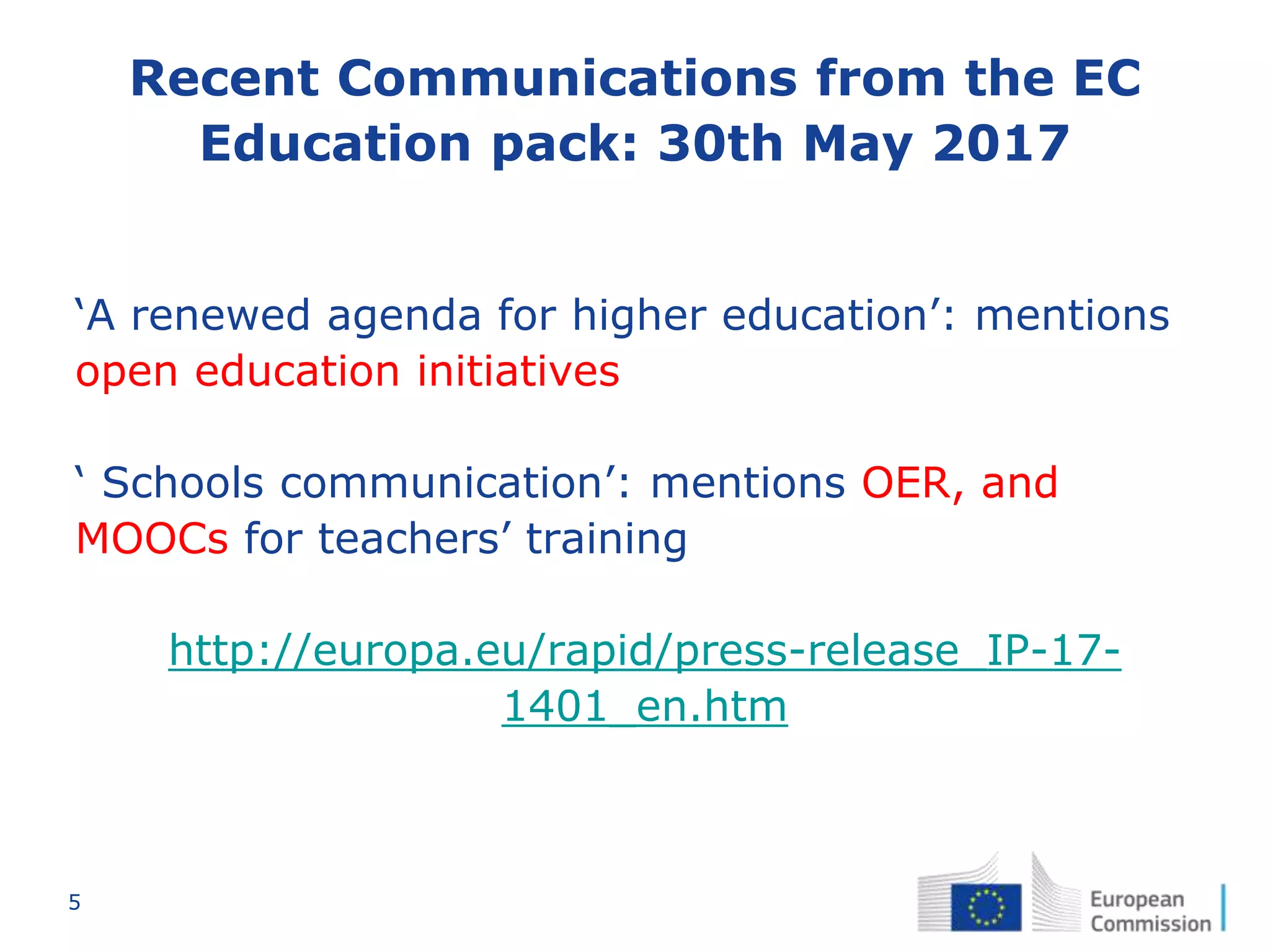 5
Recent Communications from the EC
Education pack: 30th May 2017
‘A renewed agenda for higher education’: mentions
open education initiatives
‘ Schools communication’: mentions OER, and
MOOCs for teachers’ training
http://europa.eu/rapid/press-release_IP-17-
1401_en.htm
 