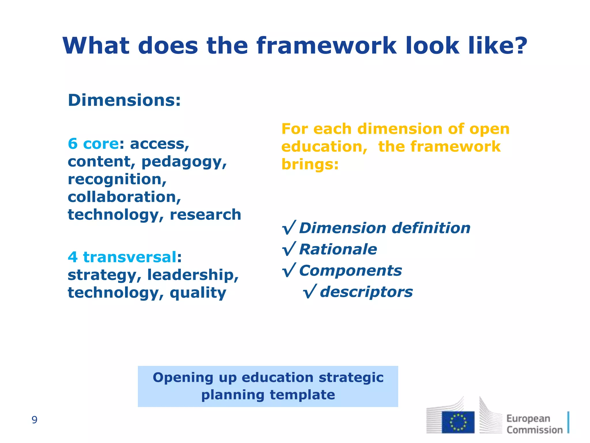 9
What does the framework look like?
For each dimension of open
education, the framework
brings:
√ Dimension definition
√ Rationale
√ Components
√ descriptors
• Dimensions:
• 6 core: access,
content, pedagogy,
recognition,
collaboration,
technology, research
• 4 transversal:
strategy, leadership,
technology, quality
Opening up education strategic
planning template
 