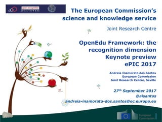 The European Commission’s
science and knowledge service
Joint Research Centre
OpenEdu Framework: the
recognition dimension
Keynote preview
ePIC 2017
Andreia Inamorato dos Santos
European Commission
Joint Research Centre, Seville
27th September 2017
@aisantos
andreia-inamorato-dos.santos@ec.europa.eu
 