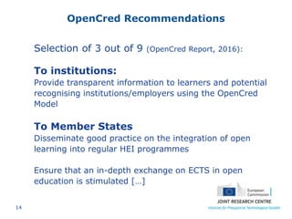14
OpenCred Recommendations
Selection of 3 out of 9 (OpenCred Report, 2016):
To institutions:
Provide transparent information to learners and potential
recognising institutions/employers using the OpenCred
Model
To Member States
Disseminate good practice on the integration of open
learning into regular HEI programmes
Ensure that an in-depth exchange on ECTS in open
education is stimulated […]
 