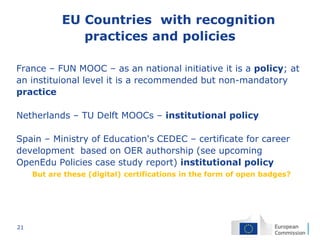 21
EU Countries with recognition
practices and policies
France – FUN MOOC – as an national initiative it is a policy; at
an instituional level it is a recommended but non-mandatory
practice
Netherlands – TU Delft MOOCs – institutional policy
Spain – Ministry of Education's CEDEC – certificate for career
development based on OER authorship (see upcoming
OpenEdu Policies case study report) institutional policy
But are these (digital) certifications in the form of open badges?
 