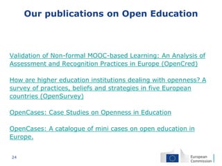 24
Our publications on Open Education
Validation of Non-formal MOOC-based Learning: An Analysis of
Assessment and Recognition Practices in Europe (OpenCred)
How are higher education institutions dealing with openness? A
survey of practices, beliefs and strategies in five European
countries (OpenSurvey)
OpenCases: Case Studies on Openness in Education
OpenCases: A catalogue of mini cases on open education in
Europe.
 