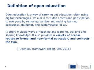 4
Definition of open education
Open education is a way of carrying out education, often using
digital technologies. Its aim is to widen access and participation
to everyone by removing barriers and making learning
accessible, abundant, and customisable for all.
It offers multiple ways of teaching and learning, building and
sharing knowledge. It also provides a variety of access
routes to formal and non-formal education, and connects
the two.
( OpenEdu framework report, JRC 2016)
 