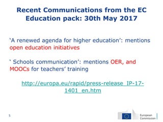 5
Recent Communications from the EC
Education pack: 30th May 2017
‘A renewed agenda for higher education’: mentions
open education initiatives
‘ Schools communication’: mentions OER, and
MOOCs for teachers’ training
http://europa.eu/rapid/press-release_IP-17-
1401_en.htm
 