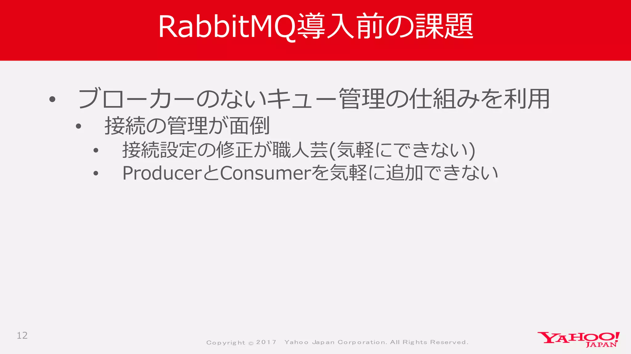 Co p yrig ht © 2 0 1 7 Yaho o Jap an Co rp o ratio n. All Rig hts Reserved .
RabbitMQ導入前の課題
• ブローカーのないキュー管理の仕組みを利用
• 接続の管理が面倒
• 接続設定の修正が職人芸(気軽にできない)
• ProducerとConsumerを気軽に追加できない
12
 