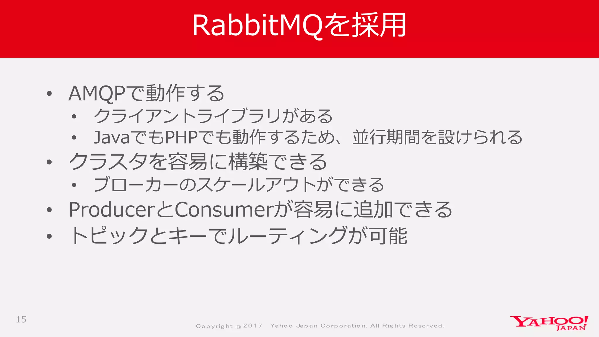 Co p yrig ht © 2 0 1 7 Yaho o Jap an Co rp o ratio n. All Rig hts Reserved .
RabbitMQを採用
• AMQPで動作する
• クライアントライブラリがある
• JavaでもPHPでも動作するため、並行期間を設けられる
• クラスタを容易に構築できる
• ブローカーのスケールアウトができる
• ProducerとConsumerが容易に追加できる
• トピックとキーでルーティングが可能
15
 