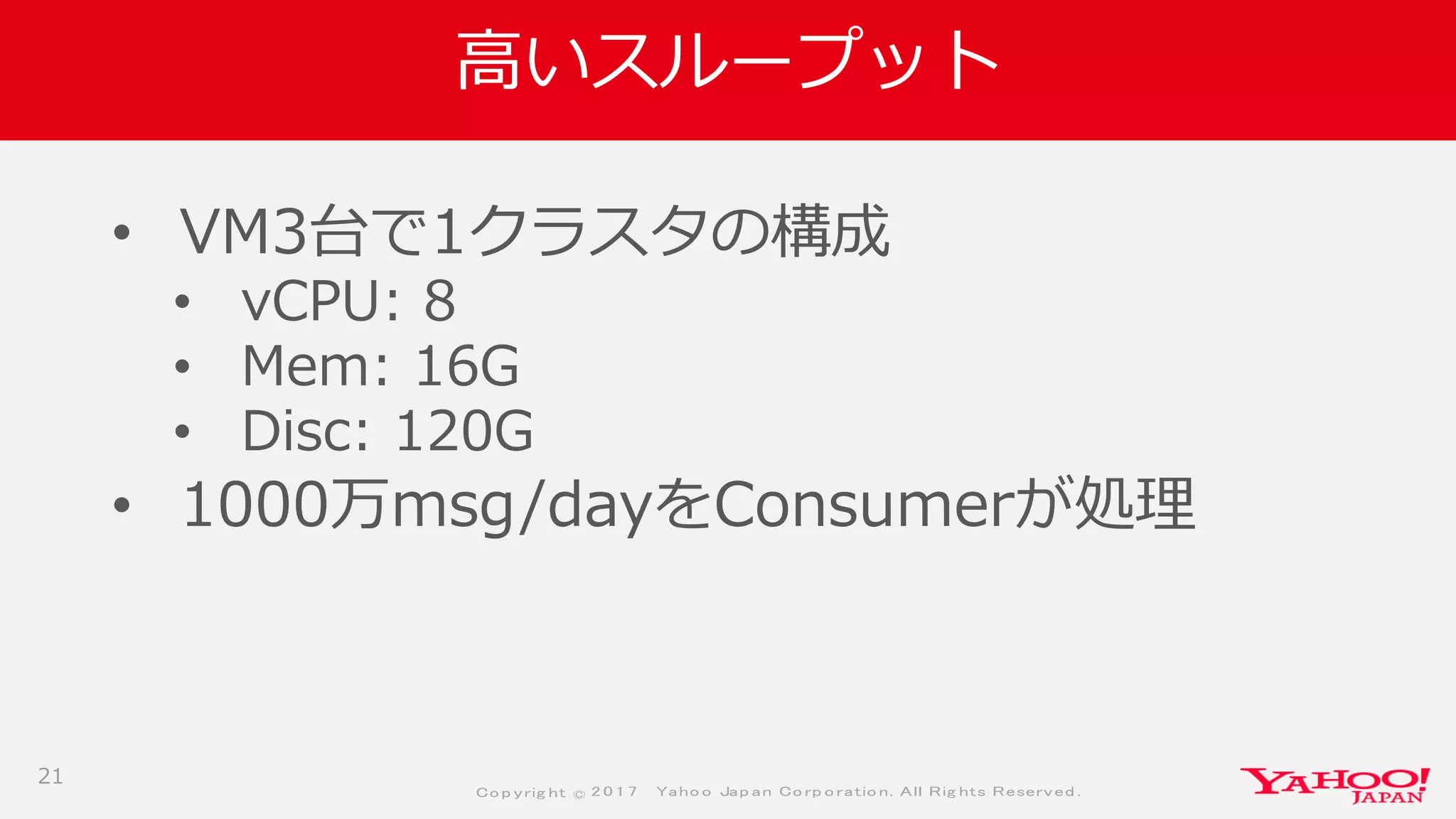 Co p yrig ht © 2 0 1 7 Yaho o Jap an Co rp o ratio n. All Rig hts Reserved .
高いスループット
• VM3台で1クラスタの構成
• vCPU: 8
• Mem: 16G
• Disc: 120G
• 1000万msg/dayをConsumerが処理
21
 