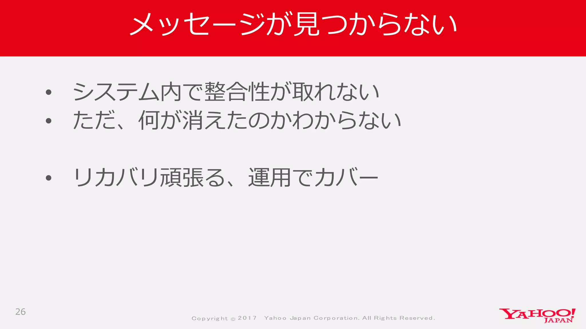 Co p yrig ht © 2 0 1 7 Yaho o Jap an Co rp o ratio n. All Rig hts Reserved .
メッセージが見つからない
• システム内で整合性が取れない
• ただ、何が消えたのかわからない
• リカバリ頑張る、運用でカバー
26
 