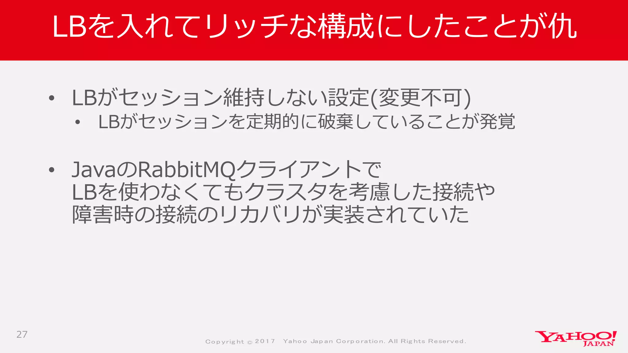 Co p yrig ht © 2 0 1 7 Yaho o Jap an Co rp o ratio n. All Rig hts Reserved .
LBを入れてリッチな構成にしたことが仇
• LBがセッション維持しない設定(変更不可)
• LBがセッションを定期的に破棄していることが発覚
• JavaのRabbitMQクライアントで
LBを使わなくてもクラスタを考慮した接続や
障害時の接続のリカバリが実装されていた
27
 