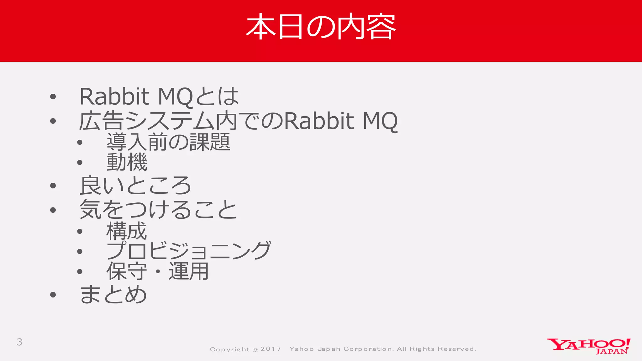 Co p yrig ht © 2 0 1 7 Yaho o Jap an Co rp o ratio n. All Rig hts Reserved .
本日の内容
• Rabbit MQとは
• 広告システム内でのRabbit MQ
• 導入前の課題
• 動機
• 良いところ
• 気をつけること
• 構成
• プロビジョニング
• 保守・運用
• まとめ
3
 