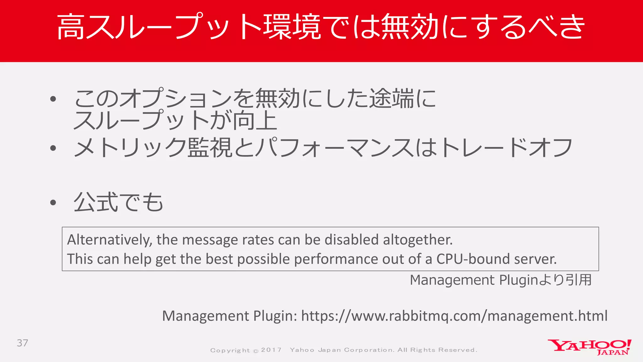 Co p yrig ht © 2 0 1 7 Yaho o Jap an Co rp o ratio n. All Rig hts Reserved .
高スループット環境では無効にするべき
• このオプションを無効にした途端に
スループットが向上
• メトリック監視とパフォーマンスはトレードオフ
• 公式でも
37
Alternatively, the message rates can be disabled altogether.
This can help get the best possible performance out of a CPU-bound server.
Management Plugin: https://www.rabbitmq.com/management.html
Management Pluginより引用
 