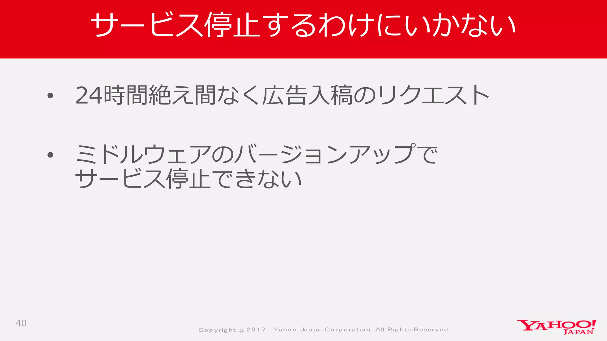 Co p yrig ht © 2 0 1 7 Yaho o Jap an Co rp o ratio n. All Rig hts Reserved .
サービス停止するわけにいかない
• 24時間絶え間なく広告入稿のリクエスト
• ミドルウェアのバージョンアップで
サービス停止できない
40
 