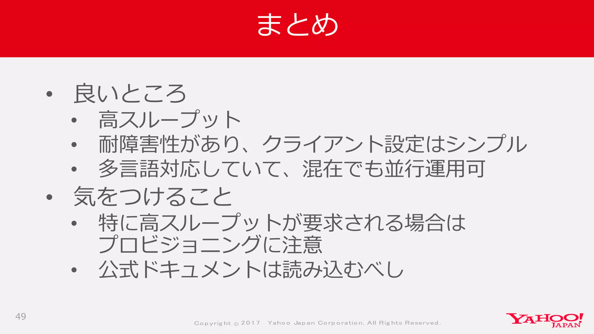 Co p yrig ht © 2 0 1 7 Yaho o Jap an Co rp o ratio n. All Rig hts Reserved .
まとめ
• 良いところ
• 高スループット
• 耐障害性があり、クライアント設定はシンプル
• 多言語対応していて、混在でも並行運用可
• 気をつけること
• 特に高スループットが要求される場合は
プロビジョニングに注意
• 公式ドキュメントは読み込むべし
49
 