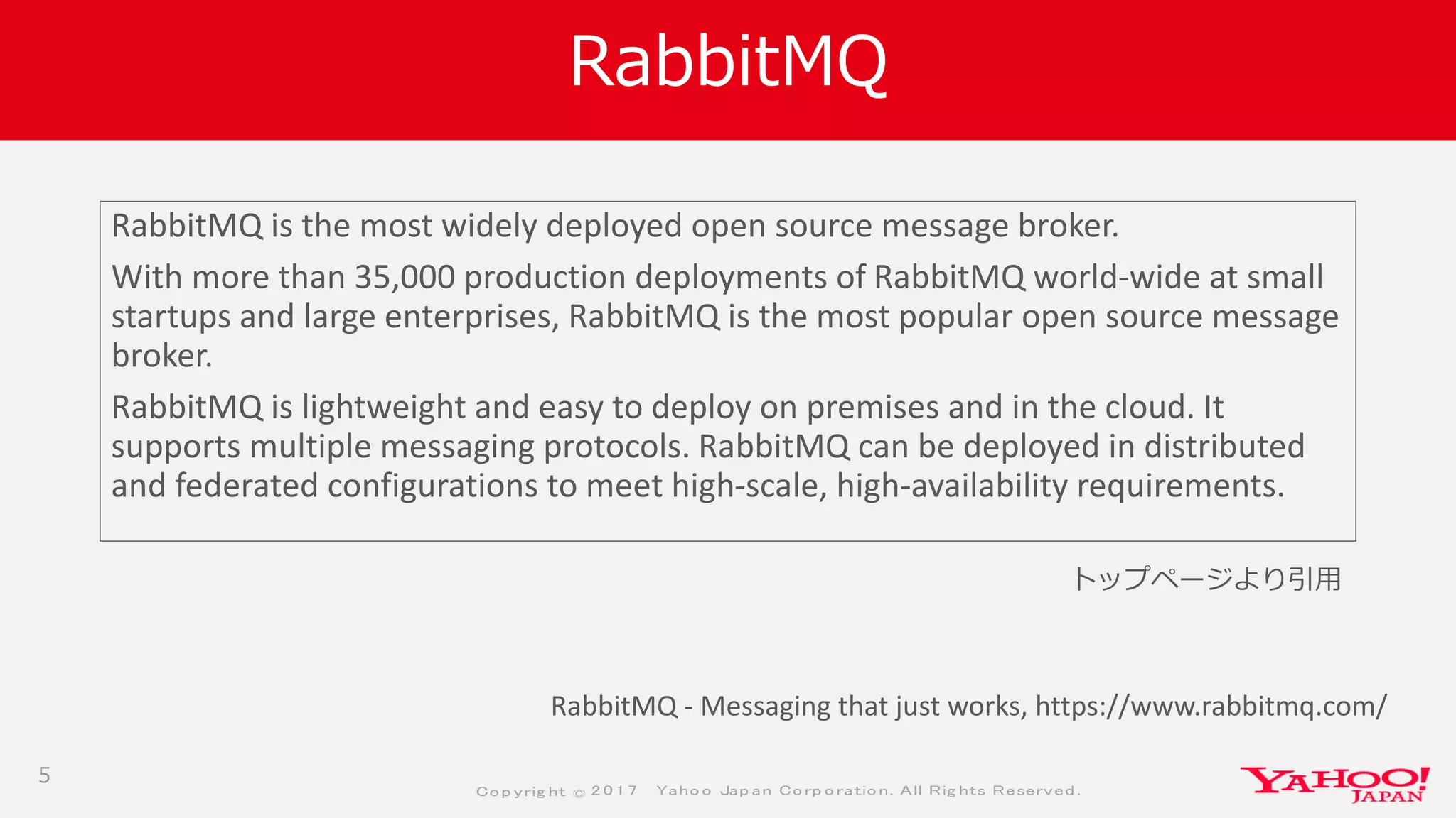 Co p yrig ht © 2 0 1 7 Yaho o Jap an Co rp o ratio n. All Rig hts Reserved .
RabbitMQ
RabbitMQ is the most widely deployed open source message broker.
With more than 35,000 production deployments of RabbitMQ world-wide at small
startups and large enterprises, RabbitMQ is the most popular open source message
broker.
RabbitMQ is lightweight and easy to deploy on premises and in the cloud. It
supports multiple messaging protocols. RabbitMQ can be deployed in distributed
and federated configurations to meet high-scale, high-availability requirements.
5
RabbitMQ - Messaging that just works, https://www.rabbitmq.com/
トップページより引用
 