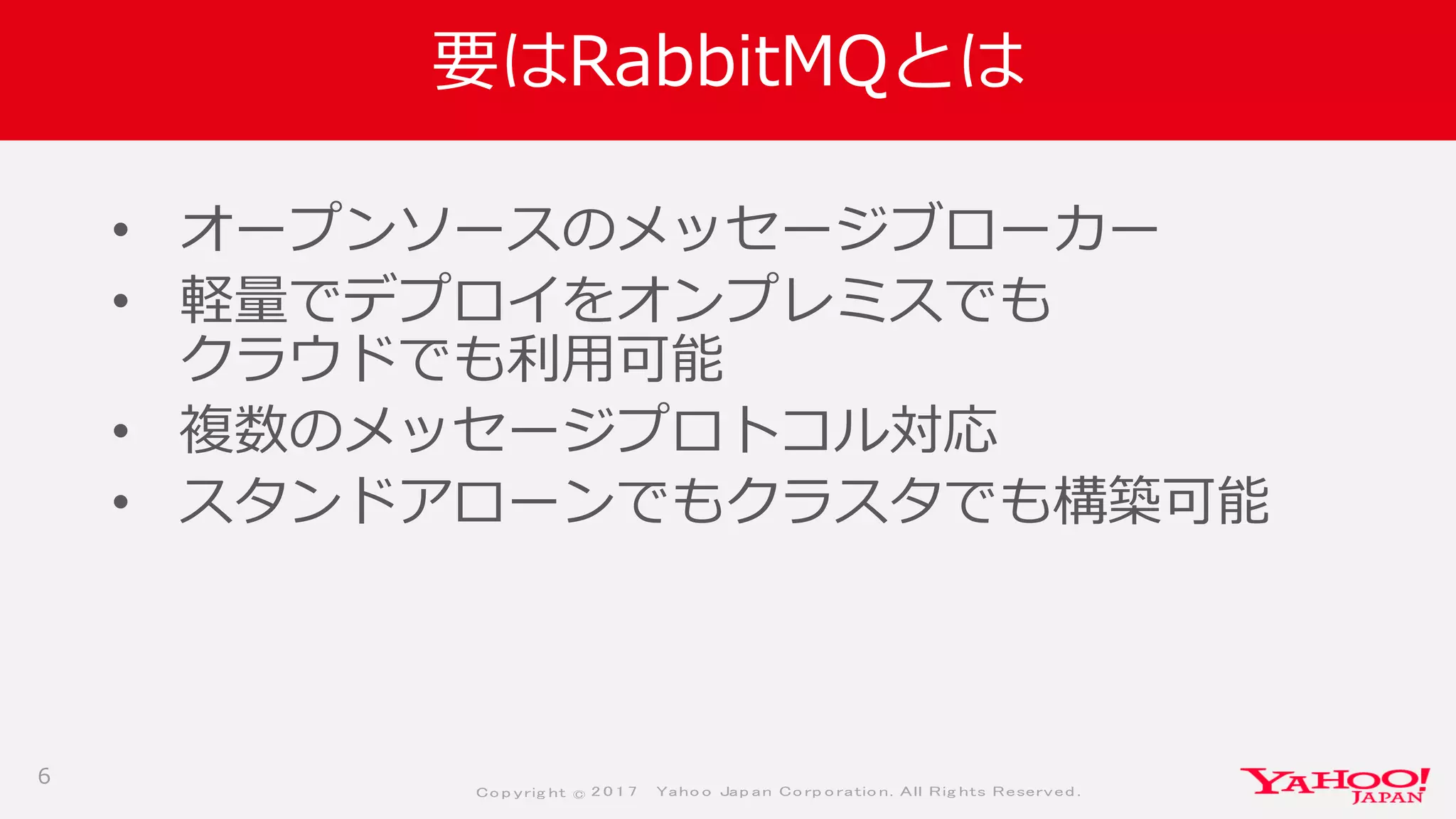 Co p yrig ht © 2 0 1 7 Yaho o Jap an Co rp o ratio n. All Rig hts Reserved .
要はRabbitMQとは
• オープンソースのメッセージブローカー
• 軽量でデプロイをオンプレミスでも
クラウドでも利用可能
• 複数のメッセージプロトコル対応
• スタンドアローンでもクラスタでも構築可能
6
 