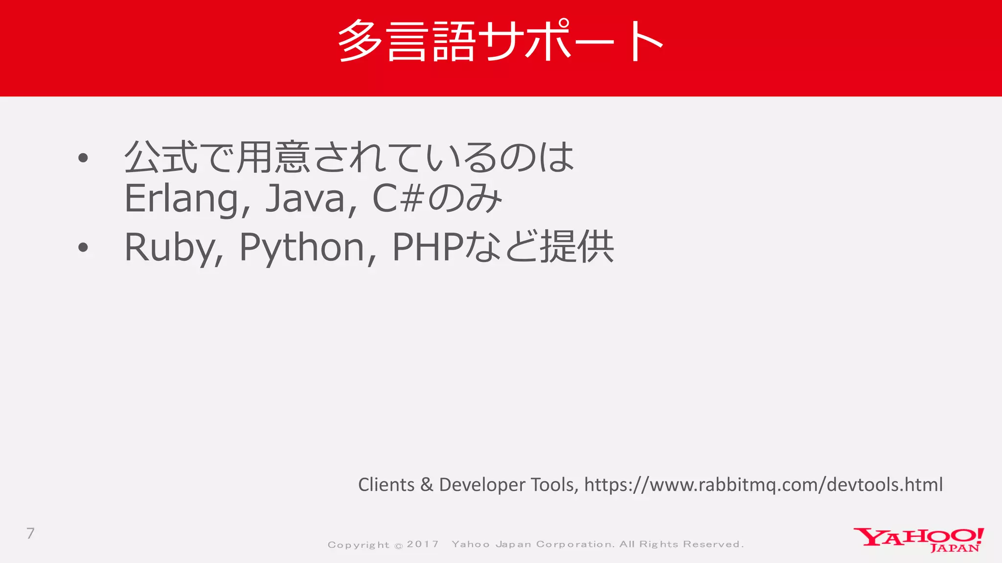 Co p yrig ht © 2 0 1 7 Yaho o Jap an Co rp o ratio n. All Rig hts Reserved .
多言語サポート
• 公式で用意されているのは
Erlang, Java, C#のみ
• Ruby, Python, PHPなど提供
7
Clients & Developer Tools, https://www.rabbitmq.com/devtools.html
 