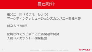 Co p yrig ht © 2 0 1 7 Yaho o Jap an Co rp o ratio n. All Rig hts Reserved .
自己紹介
祖父江 翔（そぶえ しょう）
マーケティングソリューションズカンパニー開発本部
新卒入社7年目
配属されてからずっと広告関連の開発
入稿→アカウント→開発基盤
2
 