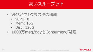 Co p yrig ht © 2 0 1 7 Yaho o Jap an Co rp o ratio n. All Rig hts Reserved .
高いスループット
• VM3台で1クラスタの構成
• vCPU: 8
• Mem: 16G
• Disc: 120G
• 1000万msg/dayをConsumerが処理
21
 