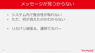 Co p yrig ht © 2 0 1 7 Yaho o Jap an Co rp o ratio n. All Rig hts Reserved .
メッセージが見つからない
• システム内で整合性が取れない
• ただ、何が消えたのかわからない
• リカバリ頑張る、運用でカバー
26
 