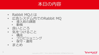 Co p yrig ht © 2 0 1 7 Yaho o Jap an Co rp o ratio n. All Rig hts Reserved .
本日の内容
• Rabbit MQとは
• 広告システム内でのRabbit MQ
• 導入前の課題
• 動機
• 良いところ
• 気をつけること
• 構成
• プロビジョニング
• 保守・運用
• まとめ
3
 