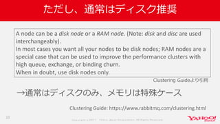 Co p yrig ht © 2 0 1 7 Yaho o Jap an Co rp o ratio n. All Rig hts Reserved .
ただし、通常はディスク推奨
→通常はディスクのみ、メモリは特殊ケース
33
Clustering Guide: https://www.rabbitmq.com/clustering.html
A node can be a disk node or a RAM node. (Note: disk and disc are used
interchangeably).
In most cases you want all your nodes to be disk nodes; RAM nodes are a
special case that can be used to improve the performance clusters with
high queue, exchange, or binding churn.
When in doubt, use disk nodes only.
Clustering Guideより引用
 