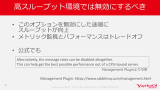 Co p yrig ht © 2 0 1 7 Yaho o Jap an Co rp o ratio n. All Rig hts Reserved .
高スループット環境では無効にするべき
• このオプションを無効にした途端に
スループットが向上
• メトリック監視とパフォーマンスはトレードオフ
• 公式でも
37
Alternatively, the message rates can be disabled altogether.
This can help get the best possible performance out of a CPU-bound server.
Management Plugin: https://www.rabbitmq.com/management.html
Management Pluginより引用
 