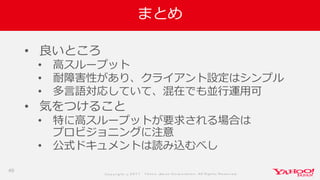 Co p yrig ht © 2 0 1 7 Yaho o Jap an Co rp o ratio n. All Rig hts Reserved .
まとめ
• 良いところ
• 高スループット
• 耐障害性があり、クライアント設定はシンプル
• 多言語対応していて、混在でも並行運用可
• 気をつけること
• 特に高スループットが要求される場合は
プロビジョニングに注意
• 公式ドキュメントは読み込むべし
49
 