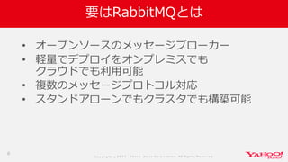 Co p yrig ht © 2 0 1 7 Yaho o Jap an Co rp o ratio n. All Rig hts Reserved .
要はRabbitMQとは
• オープンソースのメッセージブローカー
• 軽量でデプロイをオンプレミスでも
クラウドでも利用可能
• 複数のメッセージプロトコル対応
• スタンドアローンでもクラスタでも構築可能
6
 