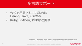 Co p yrig ht © 2 0 1 7 Yaho o Jap an Co rp o ratio n. All Rig hts Reserved .
多言語サポート
• 公式で用意されているのは
Erlang, Java, C#のみ
• Ruby, Python, PHPなど提供
7
Clients & Developer Tools, https://www.rabbitmq.com/devtools.html
 