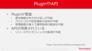 Co p yrig ht © 2 0 1 7 Yaho o Jap an Co rp o ratio n. All Rig hts Reserved .
PluginやAPI
• Pluginが豊富
• 基本機能以外の付け足しが可能
• プロトコルや認証機能の追加が可能
• 管理画面の導入で運用負荷の軽減も可能
• APIが用意されている
• リソースやトラフィックの監視が可能
8
Plugins, https://www.rabbitmq.com/plugins.html
 